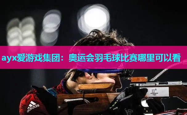 ayx爱游戏集团：奥运会羽毛球比赛哪里可以看